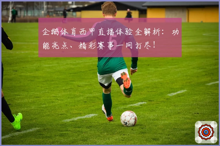 企鹅体育西甲直播体验全解析：功能亮点、精彩赛事一网打尽！