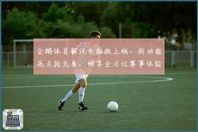 企鹅体育解说电脑版上线，新功能亮点抢先看，畅享全方位赛事体验