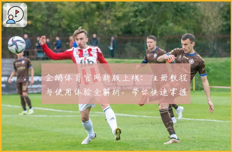 企鹅体育官网新版上线：注册教程与使用体验全解析，带你快速掌握核心功能