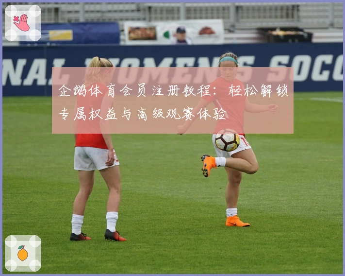 企鹅体育会员注册教程：轻松解锁专属权益与高级观赛体验