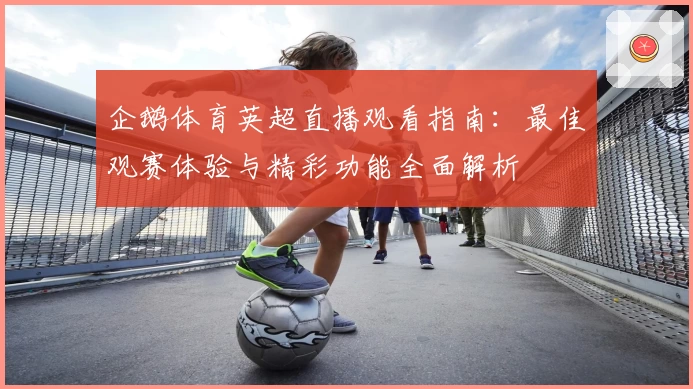 企鹅体育英超直播观看指南：最佳观赛体验与精彩功能全面解析