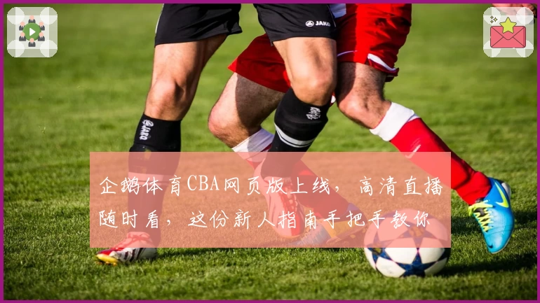 企鹅体育CBA网页版上线，高清直播随时看，这份新人指南手把手教你快速入门