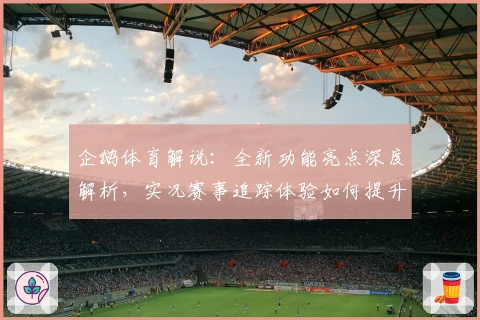 企鹅体育解说：全新功能亮点深度解析，实况赛事追踪体验如何提升